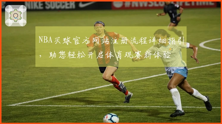 NBA买球官方网站注册流程详细指引,助您轻松开启体育观赛新体验