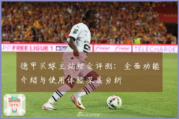 德甲买球主站综合评测：全面功能介绍与使用体验深度分析