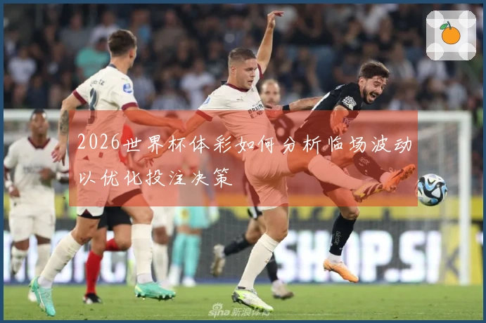 2026世界杯体彩如何分析临场波动以优化投注决策