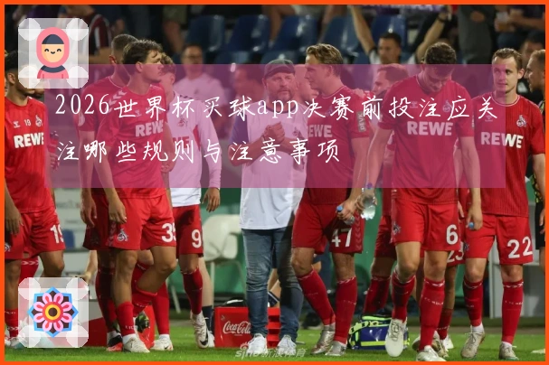 2026世界杯买球app决赛前投注应关注哪些规则与注意事项