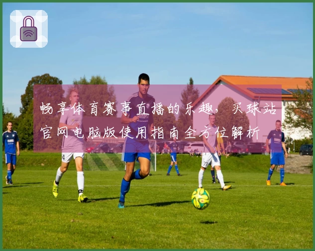 畅享体育赛事直播的乐趣，买球站官网电脑版使用指南全方位解析