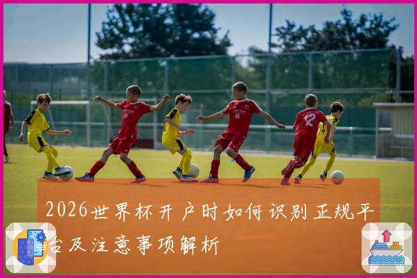 2026世界杯开户时如何识别正规平台及注意事项解析